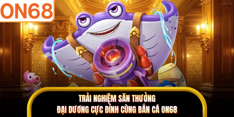 Trải nghiệm săn thưởng đại dương cực đỉnh cùng bắn cá ON68